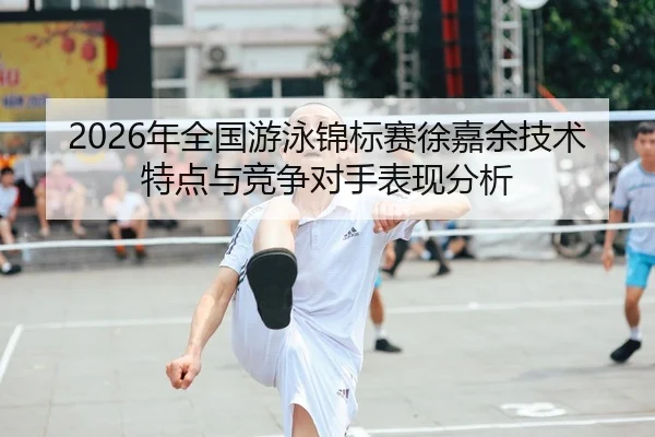 2026年全国游泳锦标赛徐嘉余技术特点与竞争对手表现分析