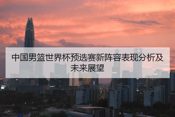 中国男篮世界杯预选赛新阵容表现分析及未来展望