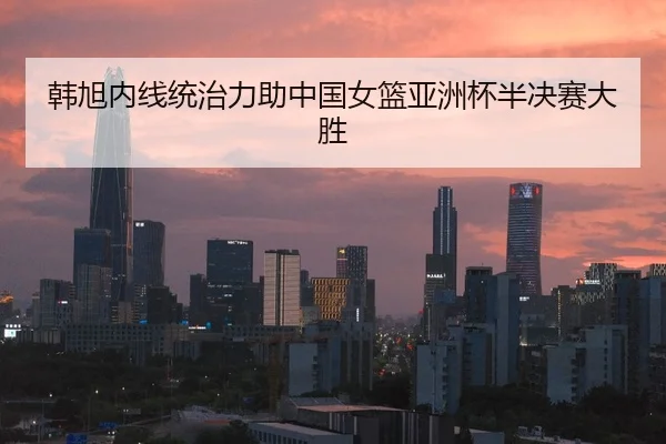 韩旭内线统治力助中国女篮亚洲杯半决赛大胜