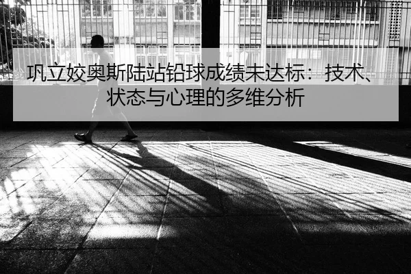 巩立姣奥斯陆站铅球成绩未达标：技术、状态与心理的多维分析