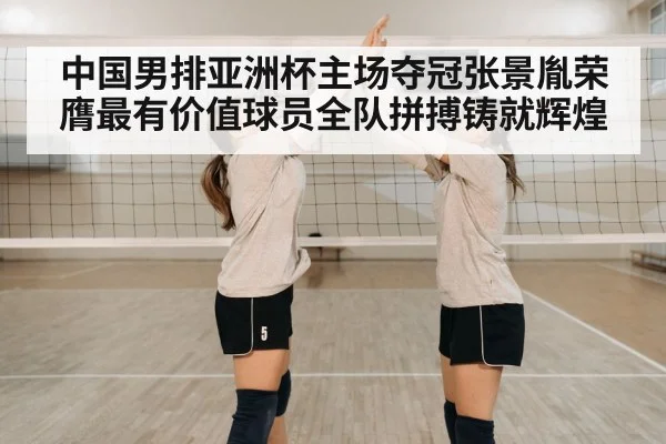 中国男排亚洲杯主场夺冠张景胤荣膺最有价值球员全队拼搏铸就辉煌